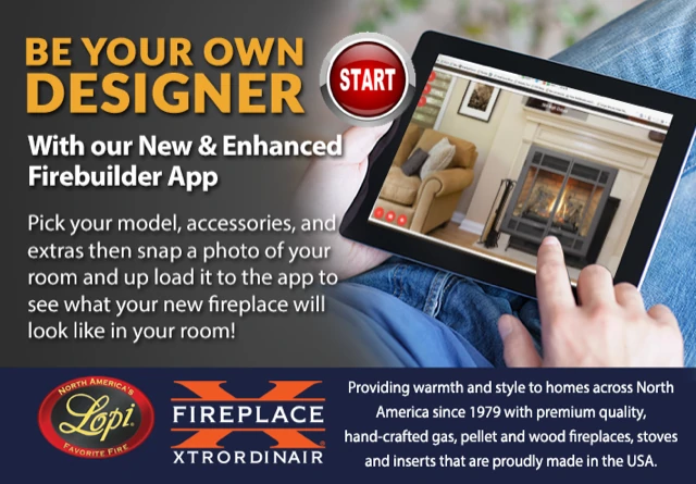 Be your own designer with the Firebuilder app: pick your model, accessories and
            extras, then upload a photo of your room to see the fireplace in it. Lopi and
            Fireplace Xtrordinair.